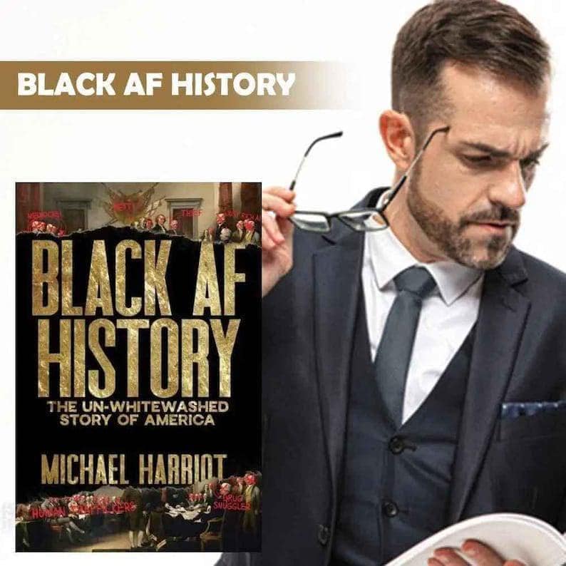 May include: A book titled "BLACK AF HISTORY" with gold lettering on a black background. The book's subtitle reads "THE UN-WHITEWASHED STORY OF AMERICA" by Michael Harriot. The image also includes the text "BLACK AF HISTORY" at the top.