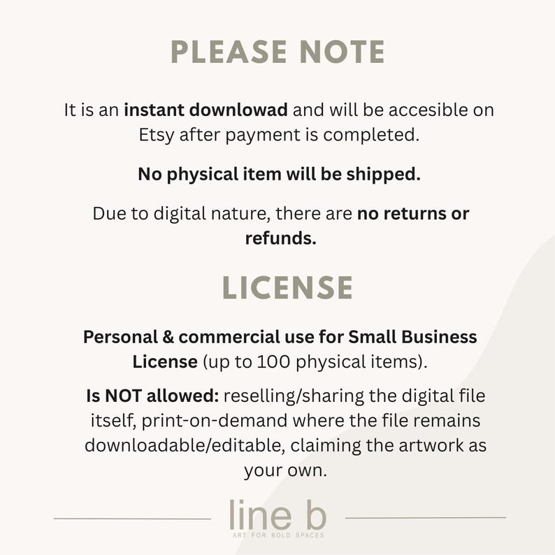 May include: A digital information graphic with dark grey text on a light background. It states: PLEASE NOTE, It is an instant download and will be accesible on Etsy after payment is completed. No physical item will be shipped. LICENSE, Personal & commercial use for Small Business License (up to 100 physical items). Is NOT allowed: reselling/sharing the digital file itself, print-on-demand where the file remains downloadable/editable, claiming the artwork as your own. line b ART FOR BOLD SPACES.