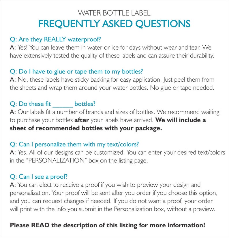 May include: Frequently Asked Questions about water bottle labels.  The labels are waterproof, easy to apply, and can be personalized with text and colors.  A sample sheet of recommended bottles is included with each order.