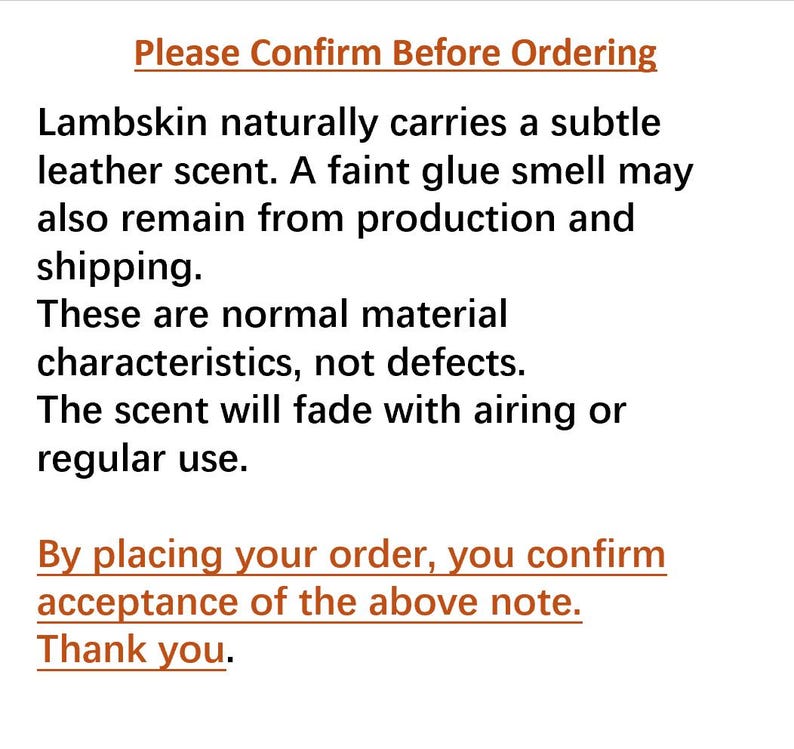 以下が含まれることがあります： 黒いテキストが記載された白い情報通知：Please Confirm Before Ordering. Lambskin naturally carries a subtle leather scent. A faint glue smell may also remain from production and shipping. These are normal material characteristics, not defects. The scent will fade with airing or regular use. By placing your order, you confirm acceptance of the above note. Thank you.