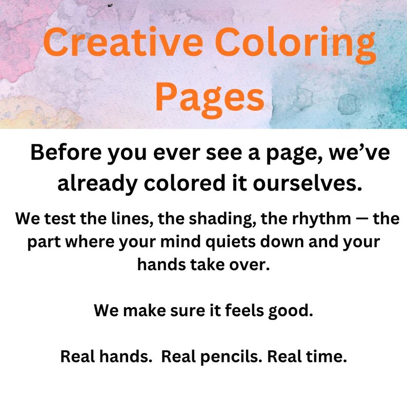 Peut inclure: Un graphique num&eacute;rique avec le texte orange Creative Coloring Pages sur un fond aquarelle. En dessous, le texte noir indique : Before you ever see a page, we&rsquo;ve already colored it ourselves. We test the lines, the shading, the rhythm. We make sure it feels good. Real hands. Real pencils. Real time.
