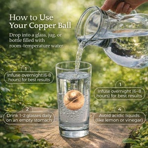 May include: A spherical copper ball submerged in a clear glass of water, with water being poured from a glass pitcher. Text instructions include: How to Use Your Copper Ball, Infuse overnight (6-8 hours), Drink 1-2 glasses daily, Avoid acidic liquids.
