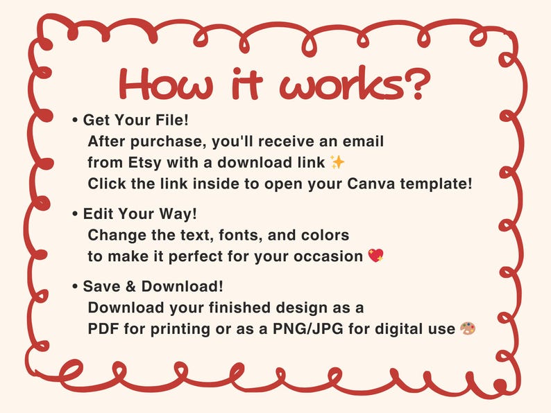 May include: An instructional graphic with a red hand-drawn border on a cream background. The text reads: How it works? Get Your File! After purchase, you'll receive an email from Etsy with a download link. Click the link inside to open your Canva template! Edit Your Way! Change the text, fonts, and colors to make it perfect for your occasion. Save & Download! Download your finished design as a PDF for printing or as a PNG/JPG for digital use.