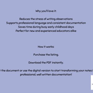 May include: A light purple digital document with black text detailing instructions and benefits. The text reads: Why you'll love it: Reduces the stress of writing observations, Supports professional language and consistent documentation, Saves time during busy early childhood days, Perfect for new and experienced educators alike. How it works: Purchase the listing, Download the PDF instantly, Print the document or use the digital version to start transforming your notes into professional, well written documentation! A small logo for The Little Rainbow Bird is in the bottom right corner.