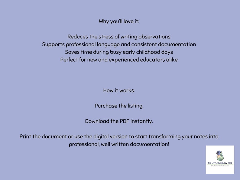 May include: A light purple digital document with black text detailing instructions and benefits. The text reads: Why you'll love it: Reduces the stress of writing observations, Supports professional language and consistent documentation, Saves time during busy early childhood days, Perfect for new and experienced educators alike. How it works: Purchase the listing, Download the PDF instantly, Print the document or use the digital version to start transforming your notes into professional, well written documentation! A small logo for The Little Rainbow Bird is in the bottom right corner.