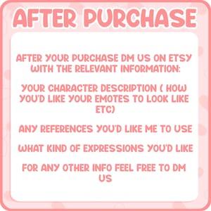 May include: A pink square sign with white text that reads: AFTER PURCHASE. AFTER YOUR PURCHASE DM US ON ETSY WITH THE RELEVANT INFORMATION: YOUR CHARACTER DESCRIPTION (HOW YOU'D LIKE YOUR EMOTES TO LOOK LIKE ETC) ANY REFERENCES YOU'D LIKE ME TO USE WHAT KIND OF EXPRESSIONS YOU'D LIKE FOR ANY OTHER INFO FEEL FREE TO DM US.