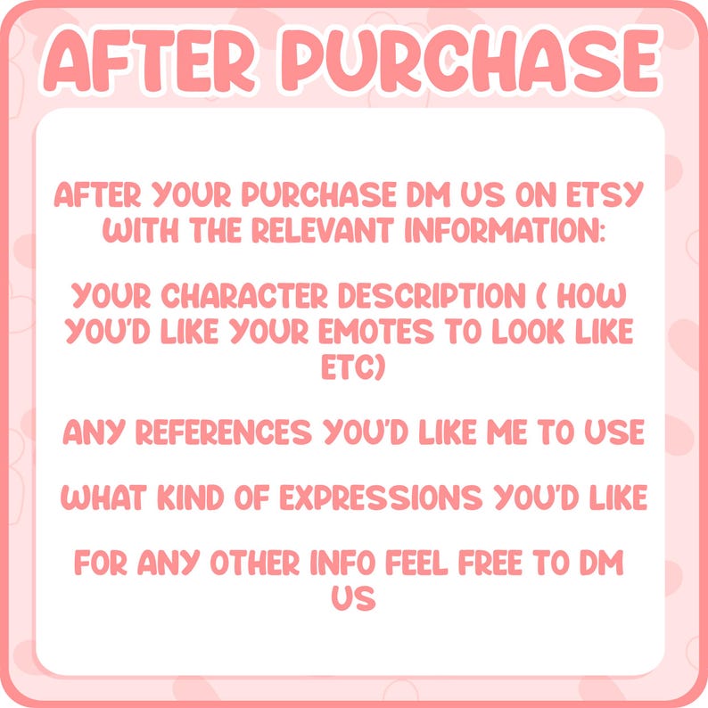 May include: A pink square sign with white text that reads: AFTER PURCHASE. AFTER YOUR PURCHASE DM US ON ETSY WITH THE RELEVANT INFORMATION: YOUR CHARACTER DESCRIPTION (HOW YOU'D LIKE YOUR EMOTES TO LOOK LIKE ETC) ANY REFERENCES YOU'D LIKE ME TO USE WHAT KIND OF EXPRESSIONS YOU'D LIKE FOR ANY OTHER INFO FEEL FREE TO DM US.