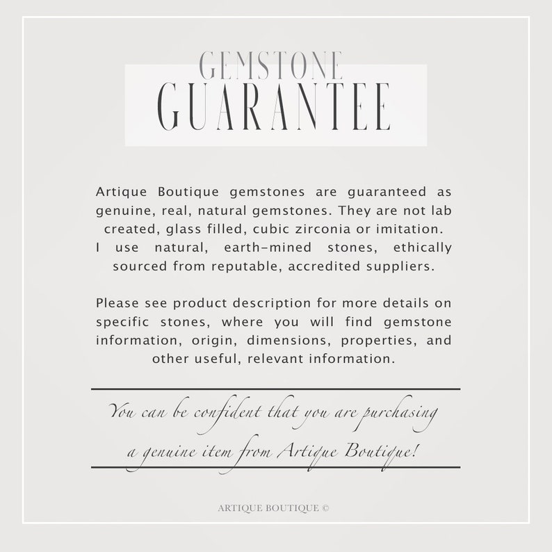 May include: A white text graphic on a light gray background with the text "GEMSTONE GUARANTEE" in a large font. The text below reads "Artique Boutique gemstones are guaranteed as genuine, real, natural gemstones. They are not lab created, glass filled, cubic zirconia or imitation. I use natural, earth-mined stones, ethically sourced from reputable, accredited suppliers. Please see product description for more details on specific stones, where you will find gemstone information, origin, dimensions, properties, and other useful, relevant information. You can be confident that you are purchasing a genuine item from Artique Boutique!" and "ARTIQUE BOUTIQUE &copy;" at the bottom.