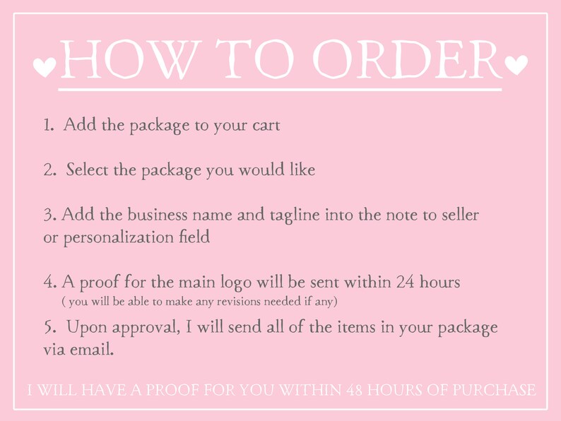 May include: Pink background with white text outlining how to order a logo design. The text includes instructions to add the package to the cart, select the package, add the business name and tagline, and approve a proof. The text also states that a proof will be sent within 24 hours and that the final logo will be sent within 48 hours of purchase.