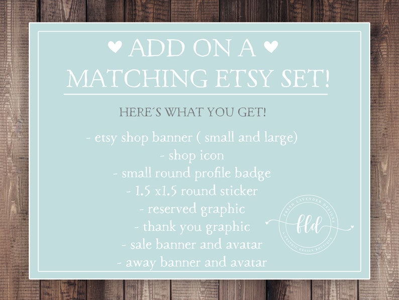 May include: A light blue card with white text that says "ADD ON A MATCHING ETSY SET!" and "HERE'S WHAT YOU GET!"  The card lists the items included in an Etsy shop set: Etsy shop banner (small and large), shop icon, small round profile badge, 1.5 x 1.5 round sticker, reserved graphic, thank you graphic, sale banner and avatar, and away banner and avatar. A small logo with the letters "fld" is in the bottom right corner.