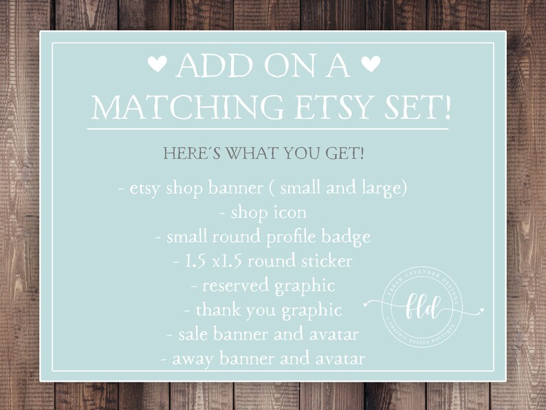 May include: A light blue graphic with white text that says "ADD ON A MATCHING ETSY SET!" and "HERE'S WHAT YOU GET!"  The graphic lists the following items: etsy shop banner (small and large), shop icon, small round profile badge, 1.5 x1.5 round sticker, reserved graphic, thank you graphic, sale banner and avatar, away banner and avatar.  The graphic also includes a logo with the text "fld".