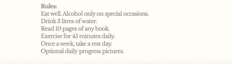 May include: A cream-colored background with the text "Rules: Eat well. Alcohol only on special occasions. Drink 3 litres of water. Read 10 pages of any book. Exercise for 45 minutes daily. Once a week, take a rest day. Optional daily progress pictures."