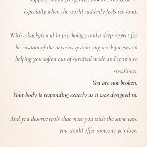 May include: A white card with black printed text that reads: I created these resources from a simple belief: support should feel gentle, human, and close &mdash; especially when the world suddenly feels too loud. With a background in psychology and a deep respect for the wisdom of the nervous system, my work focuses on helping you soften out of survival mode and return to steadiness. You are not broken. Your body is responding exactly as it was designed to. And you deserve tools that meet you with the same care you would offer someone you love. Created with deep care by The Quiet Between Studio.