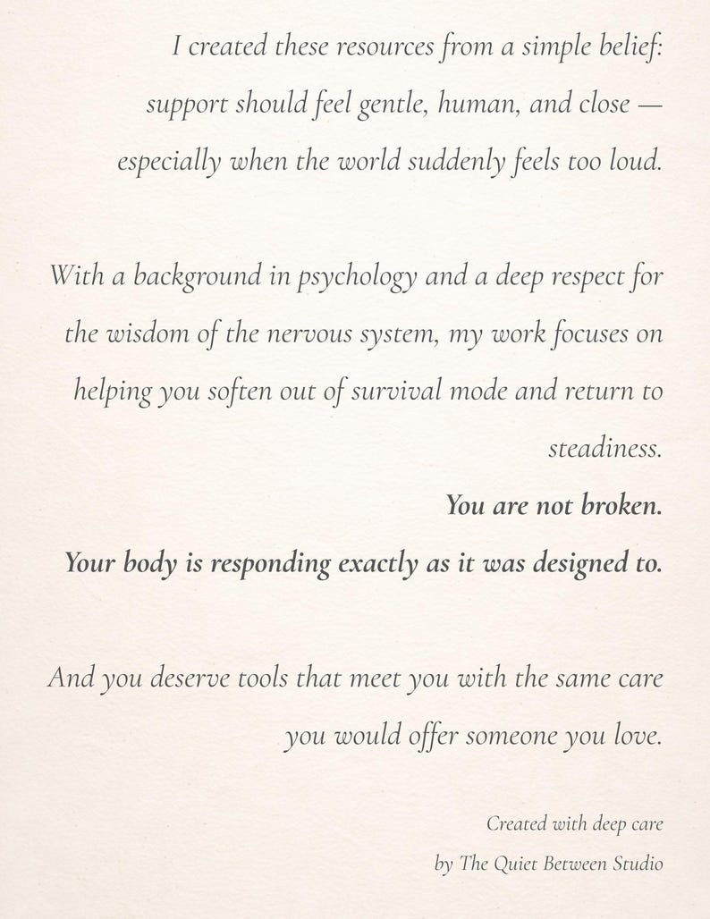 May include: A white card with black printed text that reads: I created these resources from a simple belief: support should feel gentle, human, and close &mdash; especially when the world suddenly feels too loud. With a background in psychology and a deep respect for the wisdom of the nervous system, my work focuses on helping you soften out of survival mode and return to steadiness. You are not broken. Your body is responding exactly as it was designed to. And you deserve tools that meet you with the same care you would offer someone you love. Created with deep care by The Quiet Between Studio.