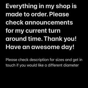 May include: Text on a black background that reads: "Everything in my shop is made to order. Please check announcements for my current turn around time. Thank you! Have an awesome day!"  Below the text is a smaller line of text that reads: "Please check description for sizes and get in touch if you would like a different diameter."