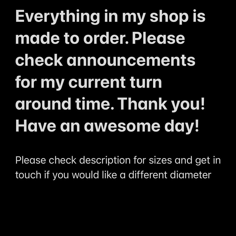 May include: Text on a black background that reads: "Everything in my shop is made to order. Please check announcements for my current turn around time. Thank you! Have an awesome day!"  Below the text is a smaller line of text that reads: "Please check description for sizes and get in touch if you would like a different diameter."