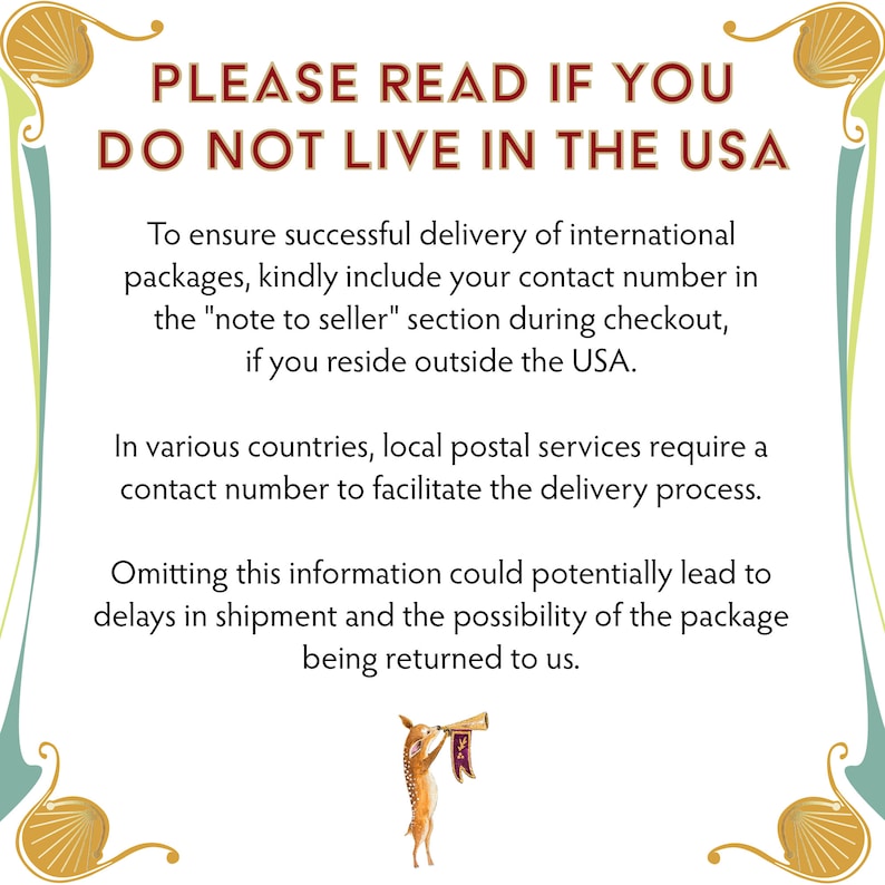 May include: A sign with a decorative border and a deer illustration. The sign reads "PLEASE READ IF YOU DO NOT LIVE IN THE USA. To ensure successful delivery of international packages, kindly include your contact number in the "note to seller" section during checkout, if you reside outside the USA. In various countries, local postal services require a contact number to facilitate the delivery process. Omitting this information could potentially lead to delays in shipment and the possibility of the package being returned to us."