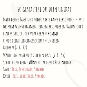 May include: A white informational graphic with black text that reads: SO GESTALTEST DU DEIN UNIKAT. MACH DEINE TASSE UND/ODER KARTE GANZ PERS&Ouml;NLICH &ndash; MIT DEINEM WUNSCHNAMEN, EINEM BESONDEREN DATUM ODER EINEM SPRUCH, DER VON HERZEN KOMMT. FINDE DEINE LIEBLINGSSCHRIFT IN UNSEREN BILDERN (Z.B. F2). W&Auml;HLE EIN PASSENDES ZEICHEN DAZU (Z.B. S4). SCHREIB UNS DEINE W&Uuml;NSCHE IN DIESER REIHENFOLGE: TASSE: TEXT, SCHRIFTART, SYMBOL. KARTE: TEXT, SCHRIFTART, SYMBOL.