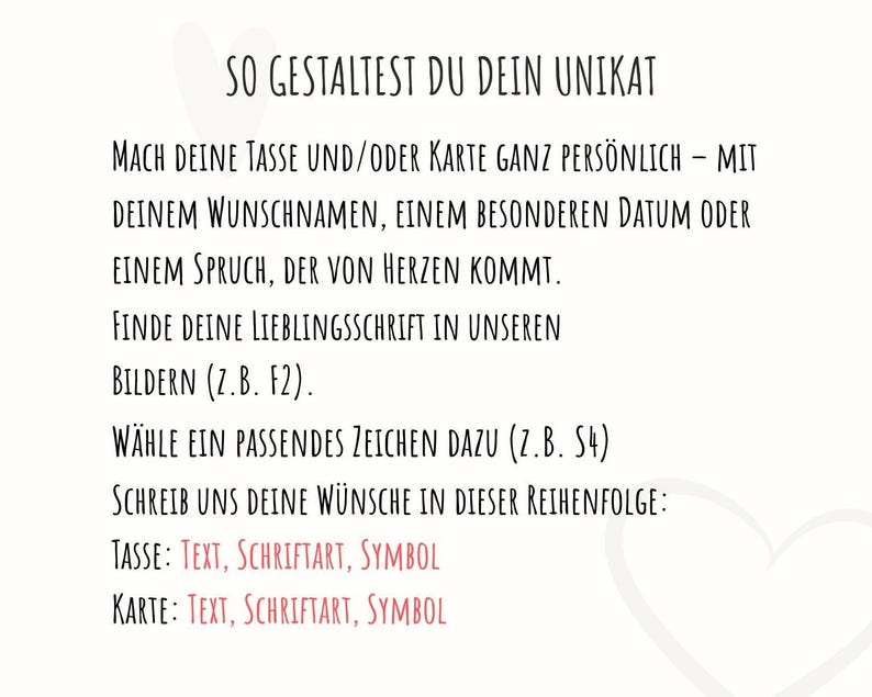 May include: A white informational graphic with black text that reads: SO GESTALTEST DU DEIN UNIKAT. MACH DEINE TASSE UND/ODER KARTE GANZ PERS&Ouml;NLICH &ndash; MIT DEINEM WUNSCHNAMEN, EINEM BESONDEREN DATUM ODER EINEM SPRUCH, DER VON HERZEN KOMMT. FINDE DEINE LIEBLINGSSCHRIFT IN UNSEREN BILDERN (Z.B. F2). W&Auml;HLE EIN PASSENDES ZEICHEN DAZU (Z.B. S4). SCHREIB UNS DEINE W&Uuml;NSCHE IN DIESER REIHENFOLGE: TASSE: TEXT, SCHRIFTART, SYMBOL. KARTE: TEXT, SCHRIFTART, SYMBOL.