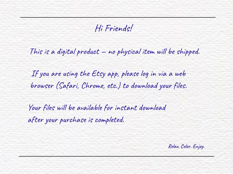 May include: A white digital information card with dark blue text that reads: Hi Friends! This is a digital product &ndash; no physical item will be shipped. If you are using the Etsy app, please log in via a web browser to download your files. Your files will be available for instant download after your purchase is completed. Relax. Color. Enjoy.