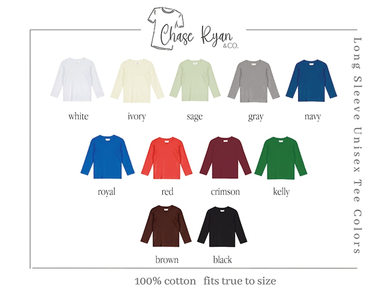 May include: Long sleeve unisex t-shirt color chart showing 12 different colors: white, ivory, sage, gray, navy, royal, red, crimson, kelly, brown, and black. The text "Chase Ryan & Co." is at the top of the image. The text "100% cotton fits true to size" is at the bottom of the image.