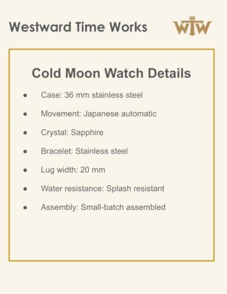 Puede incluir: Una tarjeta de informaci&oacute;n del producto para el reloj Cold Moon de Westward Time Works. Los detalles incluyen una caja de acero inoxidable de 36 mm, movimiento autom&aacute;tico japon&eacute;s, cristal de zafiro, brazalete de acero inoxidable, ancho de asa de 20 mm, resistencia a salpicaduras y ensamblaje en lotes peque&ntilde;os.