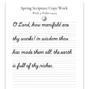 May include: A white sheet of paper with lines for handwriting. The text "Spring Scripture Copy Work" and "Week 3: Psalm 104:24" are at the top. The script reads "O Lord, how manifold are thy works! in wisdom thou has made them all: the earth is full of thy riches."
