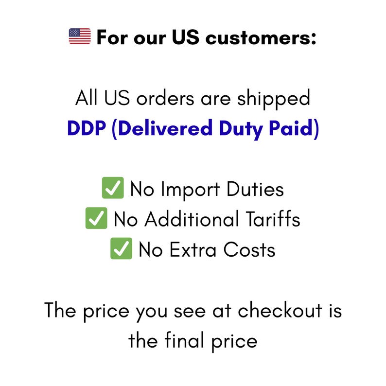May include: White background with text: "For our US customers: All US orders are shipped DDP (Delivered Duty Paid). No Import Duties, No Additional Tariffs, No Extra Costs. The price you see at checkout is the final price."
