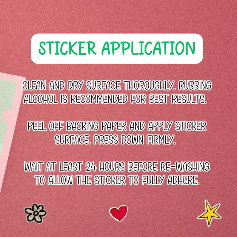 May include: A pink background with instructions for sticker application. The text reads: Clean and dry surface thoroughly. Peel off backing paper and apply sticker surface. Wait at least 24 hours before re-washing.