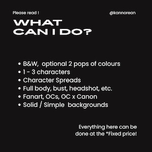 Puede incluir: Un gr&aacute;fico digital negro con texto blanco que dice Please read! @kannorean WHAT CAN I DO? La lista incluye B&W, optional 2 pops of colours, 1-3 characters, Character Spreads, Full body, bust, headshot, etc., Fanart, OCs, OC x Canon, Solid/Simple backgrounds y Everything here can be done at the *Fixed price!