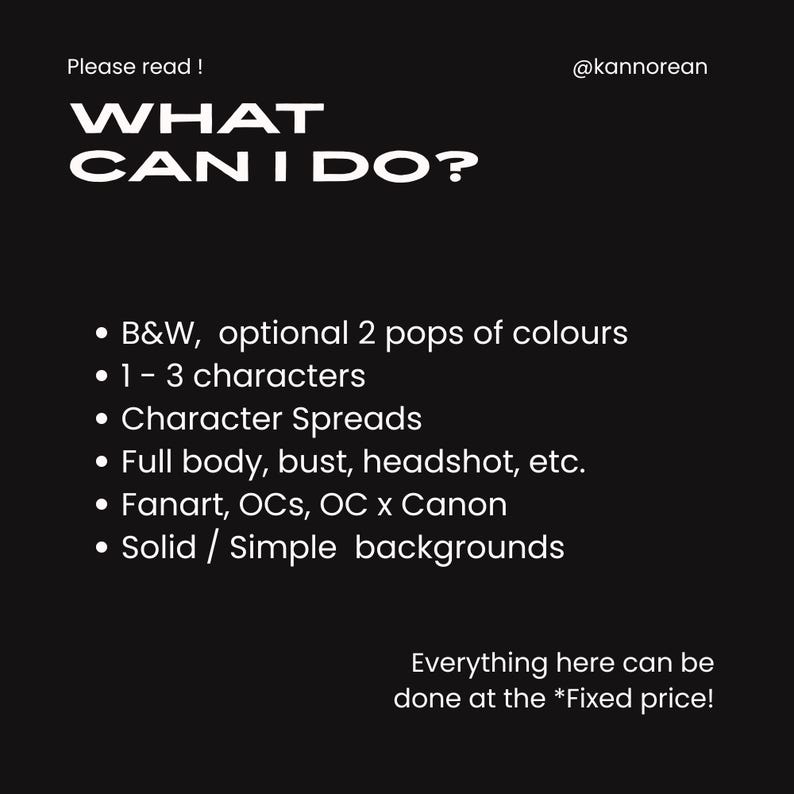 Puede incluir: Un gr&aacute;fico digital negro con texto blanco que dice Please read! @kannorean WHAT CAN I DO? La lista incluye B&W, optional 2 pops of colours, 1-3 characters, Character Spreads, Full body, bust, headshot, etc., Fanart, OCs, OC x Canon, Solid/Simple backgrounds y Everything here can be done at the *Fixed price!