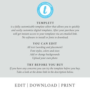May include: A graphic with the text "TEMPLETT" in a blue circle with a white "t" inside. The text below reads "is a fully customizable template editor that allows you to quickly and easily customize digital templates. After your purchase you will get instant access to your templates via an emailed link. No software to install or fonts to download." The text below that reads "YOU CAN EDIT" with a list of features: "All text (wording and placement), Font styles, colors and sizes, Add or change backgrounds, Upload your own photo." The text below that reads "TRY BEFORE YOU BUY" with the text below that reading "If you have any concerns you can try the template before you buy. Take a look at the demo link in the description below." The text at the bottom reads "EDIT | DOWNLOAD | PRINT".