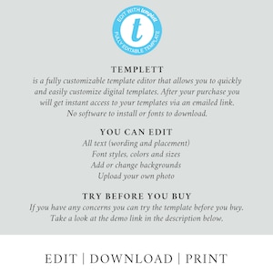 May include: A graphic with the text "TEMPLETT" in a blue circle with a white "t" inside. The text below reads "is a fully customizable template editor that allows you to quickly and easily customize digital templates. After your purchase you will get instant access to your templates via an emailed link. No software to install or fonts to download." The text below that reads "YOU CAN EDIT" with a list of features: "All text (wording and placement), Font styles, colors and sizes, Add or change backgrounds, Upload your own photo." The text below that reads "TRY BEFORE YOU BUY" with the text below that reading "If you have any concerns you can try the template before you buy. Take a look at the demo link in the description below." The text at the bottom reads "EDIT | DOWNLOAD | PRINT".