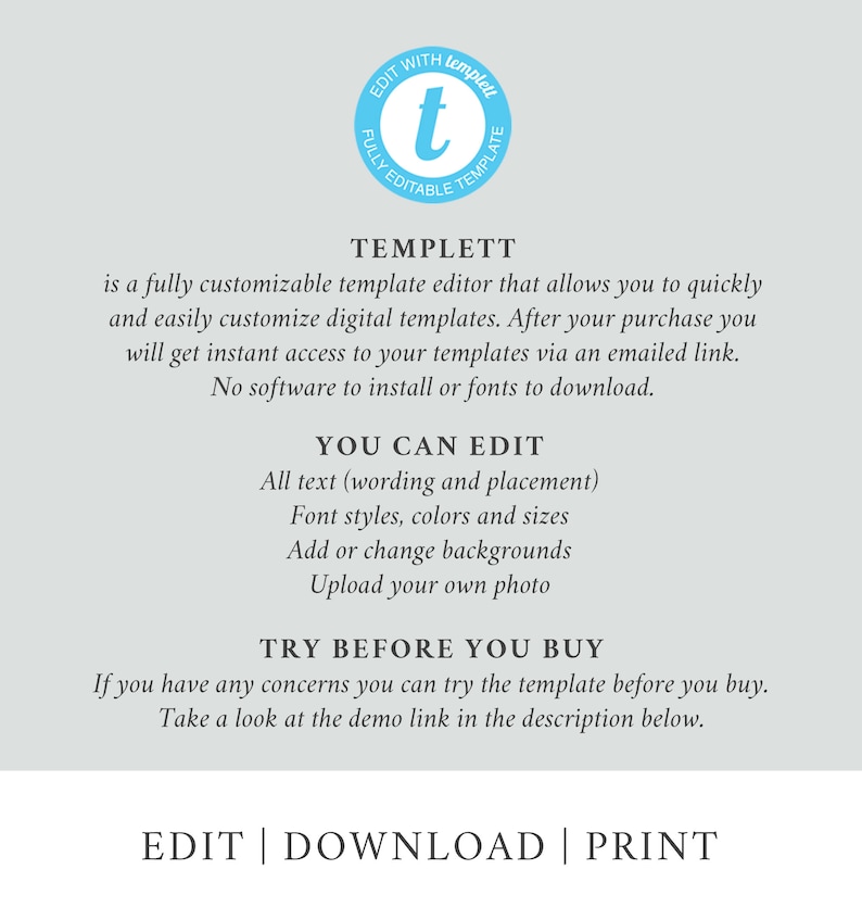 May include: A graphic with the text "TEMPLETT" in a blue circle with a white "t" inside. The text below reads "is a fully customizable template editor that allows you to quickly and easily customize digital templates. After your purchase you will get instant access to your templates via an emailed link. No software to install or fonts to download." The text below that reads "YOU CAN EDIT" with a list of features: "All text (wording and placement), Font styles, colors and sizes, Add or change backgrounds, Upload your own photo." The text below that reads "TRY BEFORE YOU BUY" with the text below that reading "If you have any concerns you can try the template before you buy. Take a look at the demo link in the description below." The text at the bottom reads "EDIT | DOWNLOAD | PRINT".