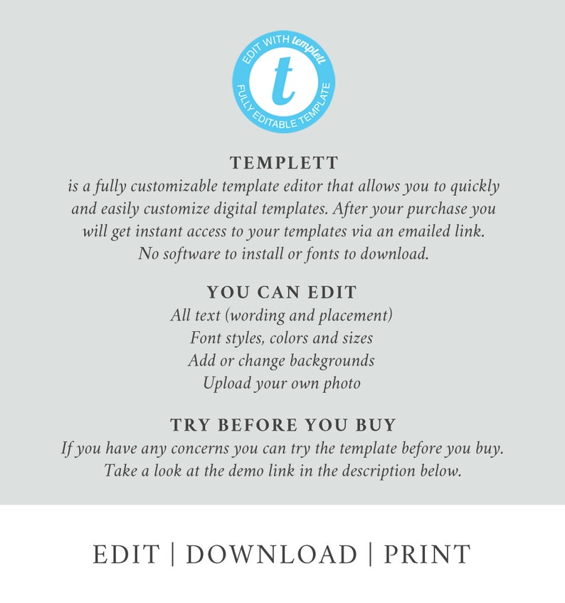 May include: A graphic with the text "TEMPLETT" in a blue circle with a white "t" inside. The text below reads "is a fully customizable template editor that allows you to quickly and easily customize digital templates. After your purchase you will get instant access to your templates via an emailed link. No software to install or fonts to download." The text below that reads "YOU CAN EDIT" with a list of features: "All text (wording and placement), Font styles, colors and sizes, Add or change backgrounds, Upload your own photo." The text below that reads "TRY BEFORE YOU BUY" with the text below that reading "If you have any concerns you can try the template before you buy. Take a look at the demo link in the description below." The text at the bottom reads "EDIT | DOWNLOAD | PRINT".