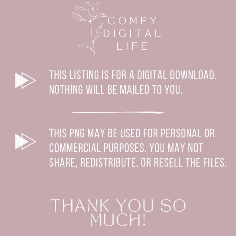 May include: A digital download graphic with the text "COMFY DIGITAL LIFE". The text "THIS LISTING IS FOR A DIGITAL DOWNLOAD. NOTHING WILL BE MAILED TO YOU." is also included. The graphic also states "THIS PNG MAY BE USED FOR PERSONAL OR COMMERCIAL PURPOSES. YOU MAY NOT SHARE, REDISTRIBUTE, OR RESELL THE FILES."