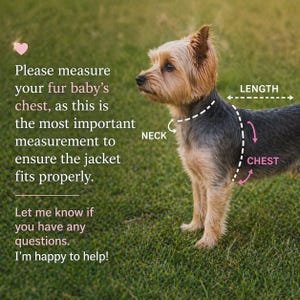 May include: A small Yorkshire Terrier stands in profile, featuring overlaid white dashed lines and arrows indicating measurement points for neck, chest, and length. Text reads: Please measure your fur baby's chest, as this is the most important measurement to ensure the jacket fits properly. Let me know if you have any questions. I'm happy to help!