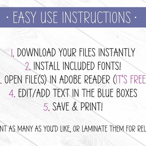 May include: Purple text on a white wood background with instructions for downloading and editing printable files. The text reads: "EASY USE INSTRUCTIONS" "1. DOWNLOAD YOUR FILES INSTANTLY" "2. INSTALL INCLUDED FONTS!" "3. OPEN FILE(S) IN ADOBE READER (IT'S FREE!)" "4. EDIT/ADD TEXT IN THE BLUE BOXES" "5. SAVE & PRINT!" "PRINT AS MANY AS YOU'D LIKE, OR LAMINATE THEM FOR REUSE!"