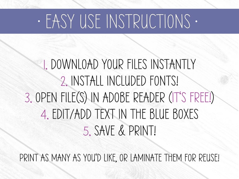May include: Purple text on a white wood background with instructions for downloading and editing printable files. The text reads: "EASY USE INSTRUCTIONS" "1. DOWNLOAD YOUR FILES INSTANTLY" "2. INSTALL INCLUDED FONTS!" "3. OPEN FILE(S) IN ADOBE READER (IT'S FREE!)" "4. EDIT/ADD TEXT IN THE BLUE BOXES" "5. SAVE & PRINT!" "PRINT AS MANY AS YOU'D LIKE, OR LAMINATE THEM FOR REUSE!"