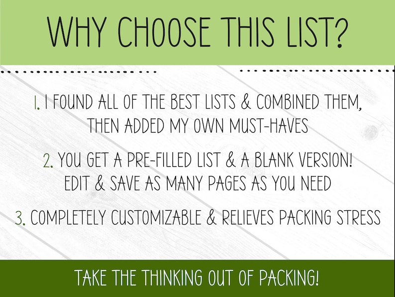 May include: A graphic with a white background and green text that reads "WHY CHOOSE THIS LIST?" with three numbered points explaining the benefits of using a packing list. The text reads: "1. I FOUND ALL OF THE BEST LISTS & COMBINED THEM, THEN ADDED MY OWN MUST-HAVES", "2. YOU GET A PRE-FILLED LIST & A BLANK VERSION! EDIT & SAVE AS MANY PAGES AS YOU NEED", and "3. COMPLETELY CUSTOMIZABLE & RELIEVES PACKING STRESS". The graphic also includes the text "TAKE THE THINKING OUT OF PACKING!" at the bottom.