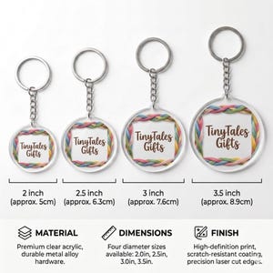 May include: Clear acrylic keychains with metal alloy hardware in four sizes: 2, 2.5, 3, and 3.5 inches. Each keychain features a colorful border and the text "TinyTales Gifts". The keychains have a high-definition print and scratch-resistant coating.