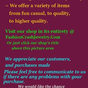 May include: Thank You for Visiting Fashion Crash Jewelry. We offer a variety of items from fun casual to quality to higher quality. Visit our shop in its entirety at FashionCrashJewelry.Com or just click our shop's title above this picture area. We appreciate our customers and purchases made. Please feel free to communicate to us if there are any problems with your purchase. We would like the chance to work with you and make things right, as much as possible. Happy Customers Are Awesome.