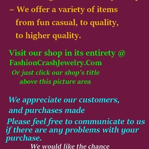 May include: Thank You for Visiting Fashion Crash Jewelry. We offer a variety of items from fun casual to quality, to higher quality. Visit our shop in its entirety @ FashionCrashJewelry.Com or just click our shop's title above this picture area. We appreciate our customers and purchases made. Please feel free to communicate to us if there are any problems with your purchase. We would like the chance to work with you and make things right, as much as possible. Happy Customers Are Awesome.