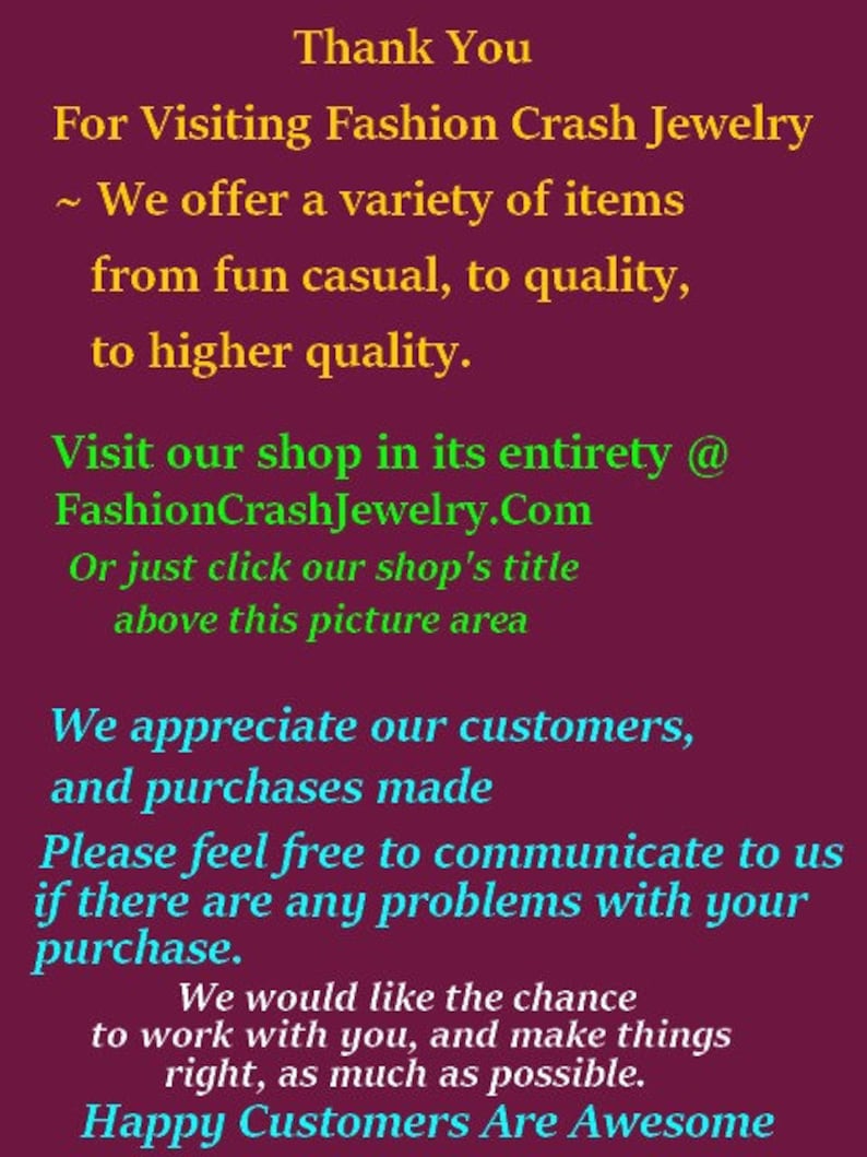 May include: Thank You for Visiting Fashion Crash Jewelry. We offer a variety of items from fun casual to quality, to higher quality. Visit our shop in its entirety @ FashionCrashJewelry.Com or just click our shop's title above this picture area. We appreciate our customers and purchases made. Please feel free to communicate to us if there are any problems with your purchase. We would like the chance to work with you and make things right, as much as possible. Happy Customers Are Awesome.