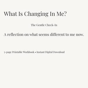 May include: A 5-page printable workbook titled What Is Changing In Me? The Gentle Check-In, featuring the subtitle A reflection on what seems different to me now. The text is presented in a clean, dark font against a light, off-white background.