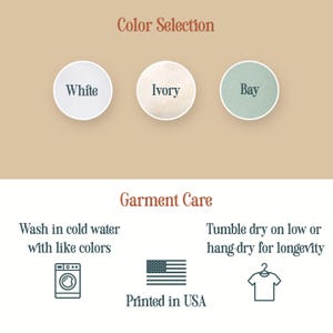 May include: Image with color options: White, Ivory, and Bay. Garment care instructions: Wash in cold water with like colors, tumble dry on low or hang dry for longevity. Printed in USA.