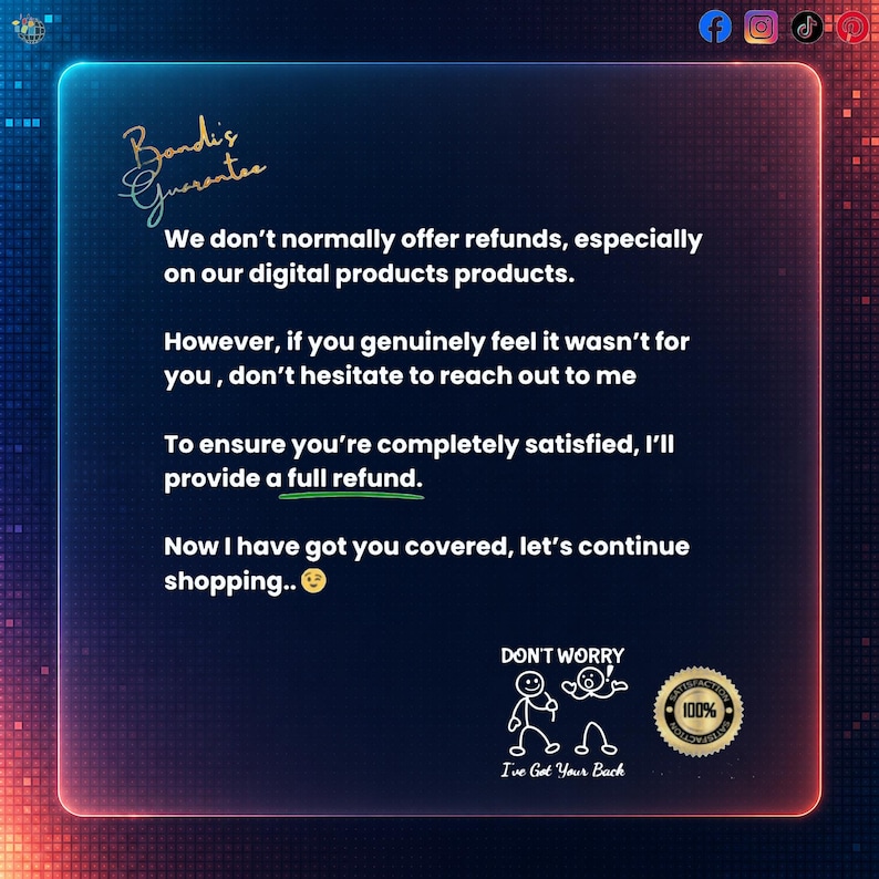 May include: A digital graphic with a dark blue background and a neon-colored border. The text reads: Bondi's Guarantee. We don't normally offer refunds, especially on our digital products. However, if you genuinely feel it wasn't for you, don't hesitate to reach out to me. To ensure you're completely satisfied, I'll provide a full refund. Now I have got you covered, let's continue shopping. Includes a stick figure illustration and a 100% satisfaction seal.
