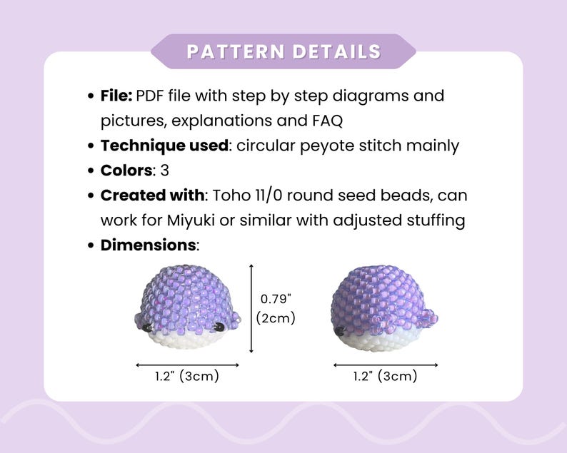 May include: A PDF pattern details a beaded whale design. The pattern uses circular peyote stitch with 3 colors. The whale measures 1.2 inches (3cm) long and 0.79 inches (2cm) high. The pattern includes diagrams, explanations, and FAQs.