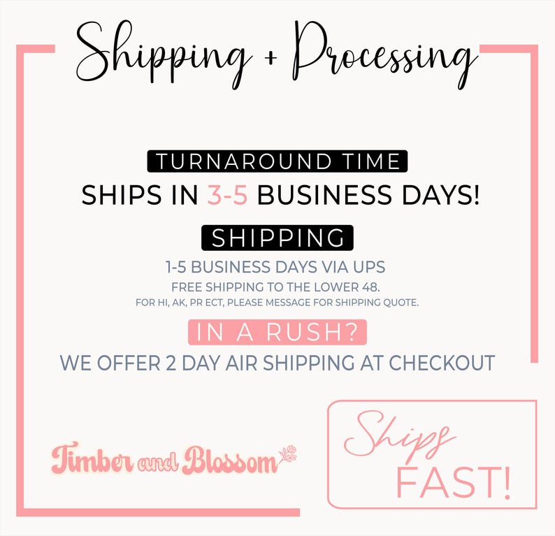 May include: A white informational graphic with pink borders and black text. The text reads: Shipping + Processing, Turnaround time ships in 3-5 business days, Shipping 1-5 business days via UPS, In a rush? We offer 2 day air shipping, Timber and Blossom, Ships Fast.