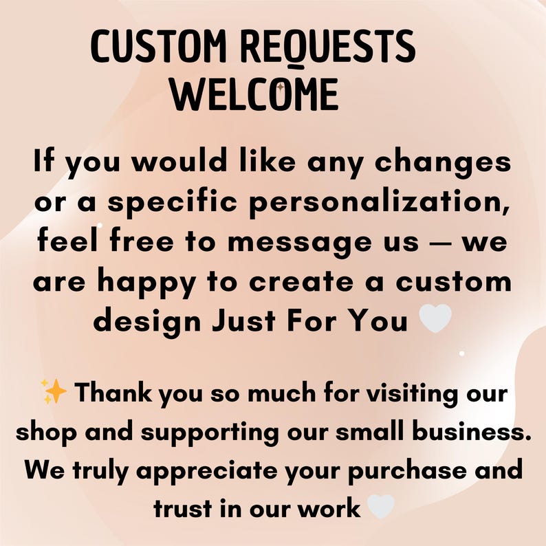May include: A light beige graphic with black text that reads: CUSTOM REQUESTS WELCOME. If you would like any changes or a specific personalization, feel free to message us &mdash; we are happy to create a custom design Just For You. Thank you so much for visiting our shop and supporting our small business. We truly appreciate your purchase and trust in our work.